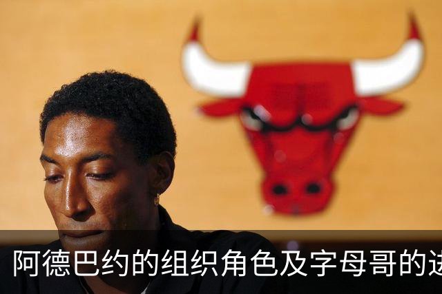 阿德巴约的组织角色及字母哥的进攻策略探讨
